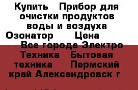 Купить : Прибор для очистки продуктов,воды и воздуха.Озонатор    › Цена ­ 25 500 - Все города Электро-Техника » Бытовая техника   . Пермский край,Александровск г.